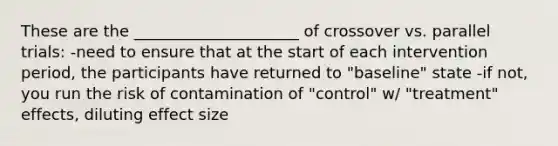 These are the _____________________ of crossover vs. parallel trials: -need to ensure that at the start of each intervention period, the participants have returned to "baseline" state -if not, you run the risk of contamination of "control" w/ "treatment" effects, diluting effect size