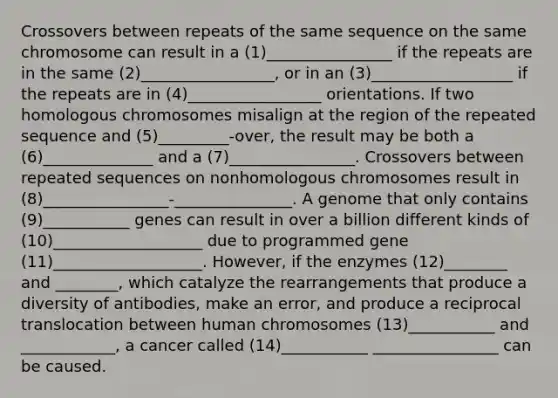 Crossovers between repeats of the same sequence on the same chromosome can result in a (1)________________ if the repeats are in the same (2)_________________, or in an (3)__________________ if the repeats are in (4)_________________ orientations. If two homologous chromosomes misalign at the region of the repeated sequence and (5)_________-over, the result may be both a (6)______________ and a (7)________________. Crossovers between repeated sequences on nonhomologous chromosomes result in (8)________________-_______________. A genome that only contains (9)___________ genes can result in over a billion different kinds of (10)___________________ due to programmed gene (11)___________________. However, if the enzymes (12)________ and ________, which catalyze the rearrangements that produce a diversity of antibodies, make an error, and produce a reciprocal translocation between human chromosomes (13)___________ and ____________, a cancer called (14)___________ ________________ can be caused.