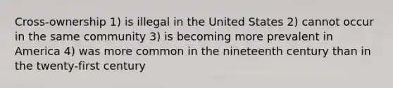 Cross-ownership 1) is illegal in the United States 2) cannot occur in the same community 3) is becoming more prevalent in America 4) was more common in the nineteenth century than in the twenty-first century