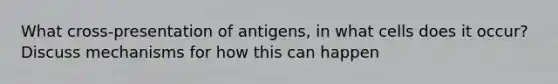 What cross-presentation of antigens, in what cells does it occur? Discuss mechanisms for how this can happen