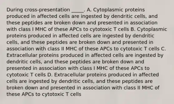 During cross-presentation _____. A. Cytoplasmic proteins produced in affected cells are ingested by dendritic cells, and these peptides are broken down and presented in association with class I MHC of these APCs to cytotoxic T cells B. Cytoplasmic proteins produced in affected cells are ingested by dendritic cells, and these peptides are broken down and presented in association with class II MHC of these APCs to cytotoxic T cells C. Extracellular proteins produced in affected cells are ingested by dendritic cells, and these peptides are broken down and presented in association with class I MHC of these APCs to cytotoxic T cells D. Extracellular proteins produced in affected cells are ingested by dendritic cells, and these peptides are broken down and presented in association with class II MHC of these APCs to cytotoxic T cells