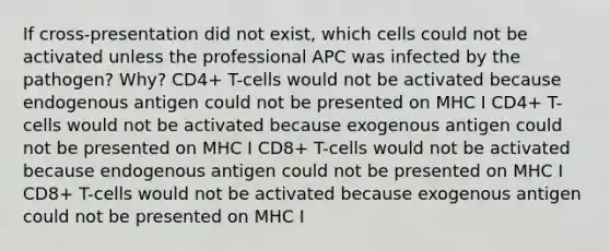 If cross-presentation did not exist, which cells could not be activated unless the professional APC was infected by the pathogen? Why? CD4+ T-cells would not be activated because endogenous antigen could not be presented on MHC I CD4+ T-cells would not be activated because exogenous antigen could not be presented on MHC I CD8+ T-cells would not be activated because endogenous antigen could not be presented on MHC I CD8+ T-cells would not be activated because exogenous antigen could not be presented on MHC I