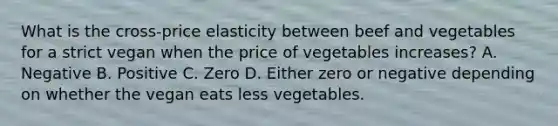 What is the cross-price elasticity between beef and vegetables for a strict vegan when the price of vegetables increases? A. Negative B. Positive C. Zero D. Either zero or negative depending on whether the vegan eats less vegetables.