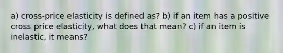 a) cross-price elasticity is defined as? b) if an item has a positive cross price elasticity, what does that mean? c) if an item is inelastic, it means?