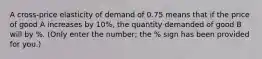 A cross-price elasticity of demand of 0.75 means that if the price of good A increases by 10%, the quantity demanded of good B will by %. (Only enter the number; the % sign has been provided for you.)