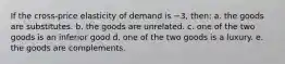 If the cross-price elasticity of demand is −3, then: a. the goods are substitutes. b. the goods are unrelated. c. one of the two goods is an inferior good d. one of the two goods is a luxury. e. the goods are complements.