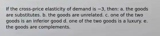 If the cross-price elasticity of demand is −3, then: a. the goods are substitutes. b. the goods are unrelated. c. one of the two goods is an inferior good d. one of the two goods is a luxury. e. the goods are complements.