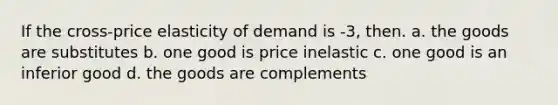 If the cross-price elasticity of demand is -3, then. a. the goods are substitutes b. one good is price inelastic c. one good is an inferior good d. the goods are complements