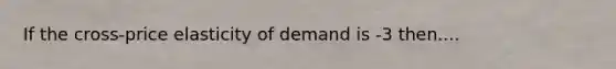 If the cross-price elasticity of demand is -3 then....