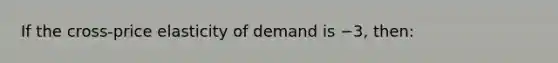 ​If the cross-price elasticity of demand is −3, then: