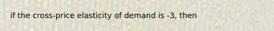 if the cross-price elasticity of demand is -3, then