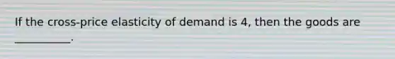 If the cross-price elasticity of demand is 4, then the goods are __________.