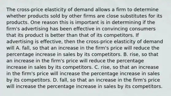 The​ cross-price elasticity of demand allows a firm to determine whether products sold by other firms are close substitutes for its products. One reason this is important is in determining if the​ firm's advertising has been effective in convincing consumers that its product is better than that of its competitors. If advertising is​ effective, then the​ cross-price elasticity of demand will A. fall, so that an increase in the​ firm's price will reduce the percentage increase in sales by its competitors. B. rise, so that an increase in the​ firm's price will reduce the percentage increase in sales by its competitors. C. rise, so that an increase in the​ firm's price will increase the percentage increase in sales by its competitors. D. fall, so that an increase in the​ firm's price will increase the percentage increase in sales by its competitors.