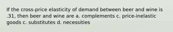 If the cross-price elasticity of demand between beer and wine is .31, then beer and wine are a. complements c. price-inelastic goods c. substitutes d. necessities