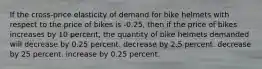 If the cross-price elasticity of demand for bike helmets with respect to the price of bikes is -0.25, then if the price of bikes increases by 10 percent, the quantity of bike helmets demanded will decrease by 0.25 percent. decrease by 2.5 percent. decrease by 25 percent. increase by 0.25 percent.