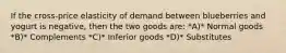 If the cross-price elasticity of demand between blueberries and yogurt is negative, then the two goods are: *A)* Normal goods *B)* Complements *C)* Inferior goods *D)* Substitutes