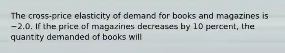 The cross-price elasticity of demand for books and magazines is −2.0. If the price of magazines decreases by 10 percent, the quantity demanded of books will