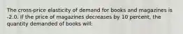 The cross-price elasticity of demand for books and magazines is -2.0. If the price of magazines decreases by 10 percent, the quantity demanded of books will: