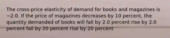 The cross-price elasticity of demand for books and magazines is −2.0. If the price of magazines decreases by 10 percent, the quantity demanded of books will fall by 2.0 percent rise by 2.0 percent fall by 20 percent rise by 20 percent