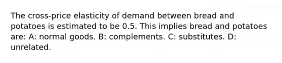 The cross-price elasticity of demand between bread and potatoes is estimated to be 0.5. This implies bread and potatoes are: A: normal goods. B: complements. C: substitutes. D: unrelated.