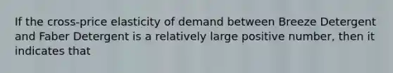 If the cross-price elasticity of demand between Breeze Detergent and Faber Detergent is a relatively large positive number, then it indicates that