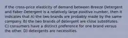 If the cross-price elasticity of demand between Breeze Detergent and Faber Detergent is a relatively large positive number, then it indicates that A) the two brands are probably made by the same company. B) the two brands of detergent are close substitutes. C) consumers have a distinct preference for one brand versus the other. D) detergents are necessities.