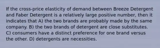 If the cross-price elasticity of demand between Breeze Detergent and Faber Detergent is a relatively large positive number, then it indicates that A) the two brands are probably made by the same company. B) the two brands of detergent are close substitutes. C) consumers have a distinct preference for one brand versus the other. D) detergents are necessities.