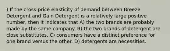 ) If the cross-price elasticity of demand between Breeze Detergent and Gain Detergent is a relatively large positive number, then it indicates that A) the two brands are probably made by the same company. B) the two brands of detergent are close substitutes. C) consumers have a distinct preference for one brand versus the other. D) detergents are necessities.