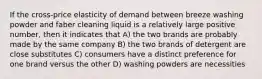 If the cross-price elasticity of demand between breeze washing powder and faber cleaning liquid is a relatively large positive number, then it indicates that A) the two brands are probably made by the same company B) the two brands of detergent are close substitutes C) consumers have a distinct preference for one brand versus the other D) washing powders are necessities