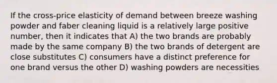 If the cross-price elasticity of demand between breeze washing powder and faber cleaning liquid is a relatively large positive number, then it indicates that A) the two brands are probably made by the same company B) the two brands of detergent are close substitutes C) consumers have a distinct preference for one brand versus the other D) washing powders are necessities