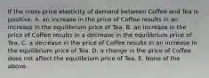 If the cross-price elasticity of demand between Coffee and Tea is positive, A. an increase in the price of Coffee results in an increase in the equilibrium price of Tea. B. an increase in the price of Coffee results in a decrease in the equilibrium price of Tea. C. a decrease in the price of Coffee results in an increase in the equilibrium price of Tea. D. a change in the price of Coffee does not affect the equilibrium price of Tea. E. None of the above.