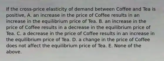 If the cross-price elasticity of demand between Coffee and Tea is positive, A. an increase in the price of Coffee results in an increase in the equilibrium price of Tea. B. an increase in the price of Coffee results in a decrease in the equilibrium price of Tea. C. a decrease in the price of Coffee results in an increase in the equilibrium price of Tea. D. a change in the price of Coffee does not affect the equilibrium price of Tea. E. None of the above.