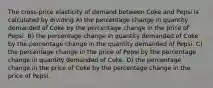 The cross-price elasticity of demand between Coke and Pepsi is calculated by dividing A) the percentage change in quantity demanded of Coke by the percentage change in the price of Pepsi. B) the percentage change in quantity demanded of Coke by the percentage change in the quantity demanded of Pepsi. C) the percentage change in the price of Pepsi by the percentage change in quantity demanded of Coke. D) the percentage change in the price of Coke by the percentage change in the price of Pepsi.