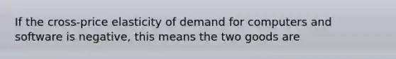 If the cross-price elasticity of demand for computers and software is negative, this means the two goods are