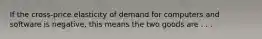 If the cross-price elasticity of demand for computers and software is negative, this means the two goods are . . .