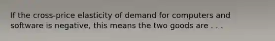 If the cross-price elasticity of demand for computers and software is negative, this means the two goods are . . .