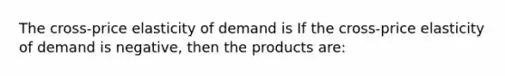 The​ cross-price elasticity of demand is If the​ cross-price elasticity of demand is​ negative, then the products​ are: