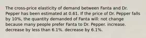 The cross-price elasticity of demand between Fanta and Dr. Pepper has been estimated at 0.61. If the price of Dr. Pepper falls by 10%, the quantity demanded of Fanta will: not change because many people prefer Fanta to Dr. Pepper. increase. decrease by less than 6.1%. decrease by 6.1%.