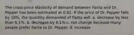 The cross-price elasticity of demand between Fanta and Dr. Pepper has been estimated at 0.61. If the price of Dr. Pepper falls by 10%, the quantity demanded of Fanta will: a. decrease by less than 6.1%. b. decrease by 6.1% c. not change because many people prefer Fanta to Dr. Pepper. d. increase