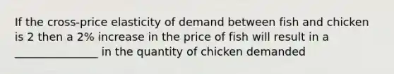 If the cross-price elasticity of demand between fish and chicken is 2 then a 2% increase in the price of fish will result in a _______________ in the quantity of chicken demanded