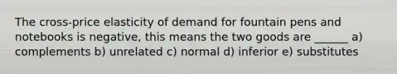 The cross-price elasticity of demand for fountain pens and notebooks is negative, this means the two goods are ______ a) complements b) unrelated c) normal d) inferior e) substitutes