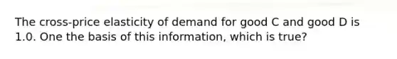 The cross-price elasticity of demand for good C and good D is 1.0. One the basis of this information, which is true?