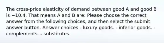 The cross-price elasticity of demand between good A and good B is −10.4. That means A and B are: Please choose the correct answer from the following choices, and then select the submit answer button. Answer choices - luxury goods. - inferior goods. - complements. - substitutes.