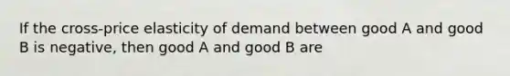 If the cross-price elasticity of demand between good A and good B is negative, then good A and good B are