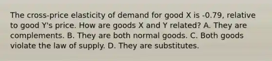 The cross-price elasticity of demand for good X is -0.79, relative to good Y's price. How are goods X and Y related? A. They are complements. B. They are both normal goods. C. Both goods violate the law of supply. D. They are substitutes.