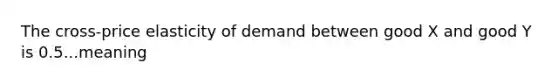 The cross-price elasticity of demand between good X and good Y is 0.5...meaning