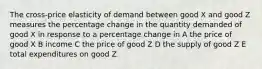 The cross-price elasticity of demand between good X and good Z measures the percentage change in the quantity demanded of good X in response to a percentage change in A the price of good X B income C the price of good Z D the supply of good Z E total expenditures on good Z