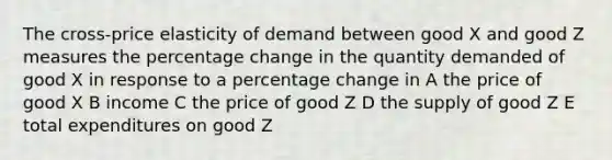 The cross-price elasticity of demand between good X and good Z measures the percentage change in the quantity demanded of good X in response to a percentage change in A the price of good X B income C the price of good Z D the supply of good Z E total expenditures on good Z