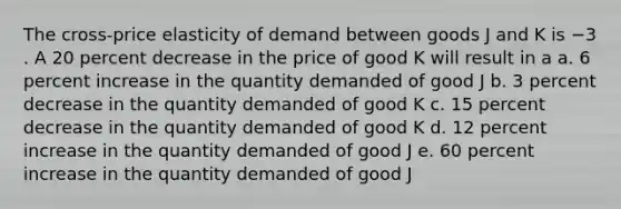 The cross-price elasticity of demand between goods J and K is −3 . A 20 percent decrease in the price of good K will result in a a. 6 percent increase in the quantity demanded of good J b. 3 percent decrease in the quantity demanded of good K c. 15 percent decrease in the quantity demanded of good K d. 12 percent increase in the quantity demanded of good J e. 60 percent increase in the quantity demanded of good J