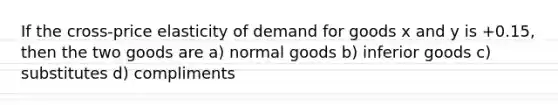 If the cross-price elasticity of demand for goods x and y is +0.15, then the two goods are a) normal goods b) inferior goods c) substitutes d) compliments